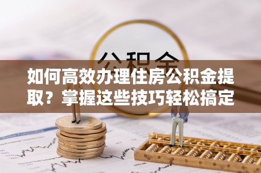 顺庆如何高效办理住房公积金提取？掌握这些技巧轻松搞定