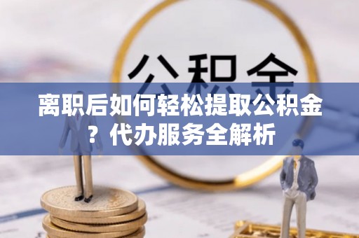 顺庆离职后如何轻松提取公积金？代办服务全解析