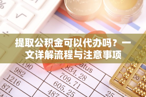 顺庆提取公积金可以代办吗？一文详解流程与注意事项
