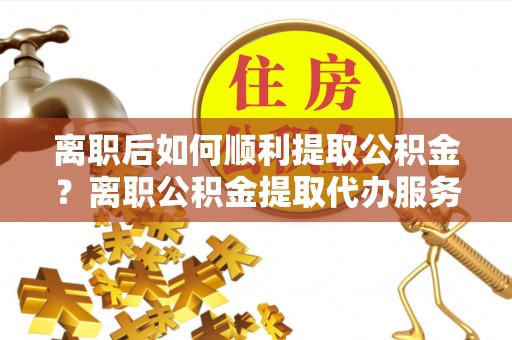 顺庆离职后如何顺利提取公积金？离职公积金提取代办服务帮你搞定！