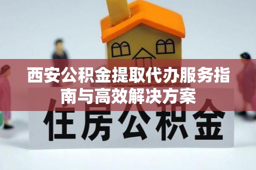 顺庆西安公积金提取代办服务指南与高效解决方案