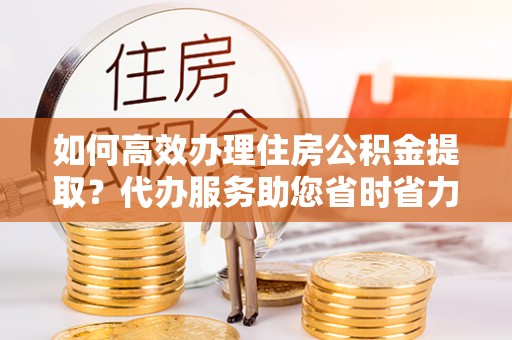 顺庆如何高效办理住房公积金提取？代办服务助您省时省力