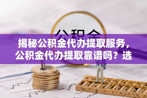 顺庆揭秘公积金代办提取服务，公积金代办提取靠谱吗？选择需谨慎