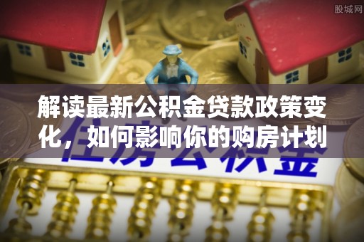 顺庆解读最新公积金贷款政策变化，如何影响你的购房计划？