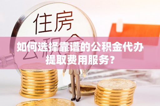 顺庆如何选择靠谱的公积金代办提取费用服务？