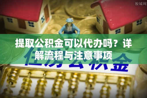 顺庆提取公积金可以代办吗？详解流程与注意事项