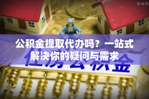 顺庆公积金提取代办吗？一站式解决你的疑问与需求
