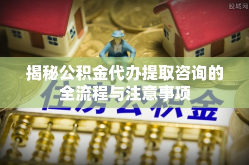 顺庆揭秘公积金代办提取咨询的全流程与注意事项