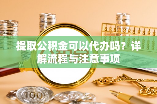 顺庆提取公积金可以代办吗？详解流程与注意事项