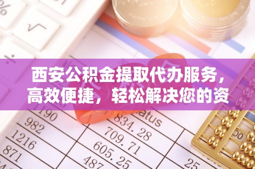 顺庆西安公积金提取代办服务，高效便捷，轻松解决您的资金需求