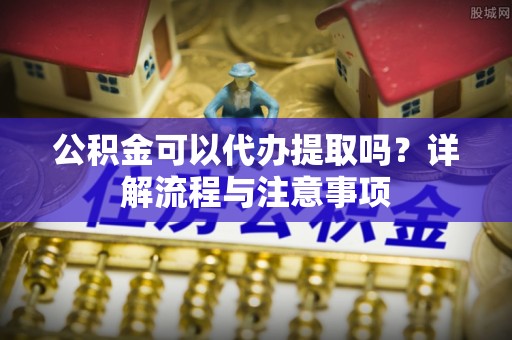 顺庆公积金可以代办提取吗？详解流程与注意事项