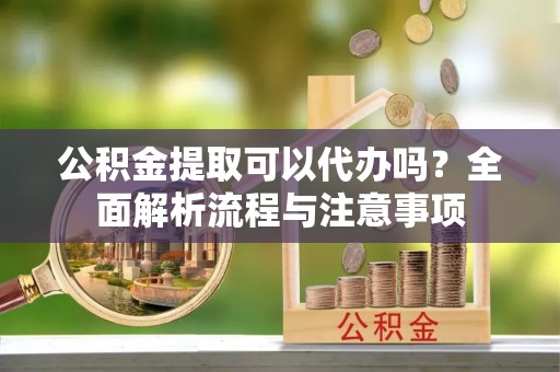 顺庆公积金提取可以代办吗？全面解析流程与注意事项