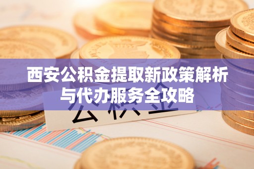 顺庆西安公积金提取新政策解析与代办服务全攻略