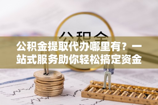 顺庆公积金提取代办哪里有？一站式服务助你轻松搞定资金难题