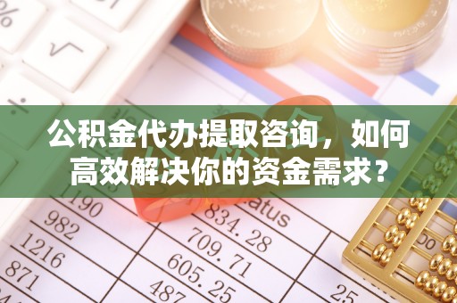 顺庆公积金代办提取咨询，如何高效解决你的资金需求？
