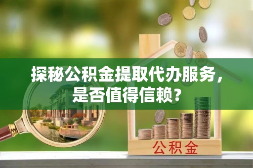 顺庆探秘公积金提取代办服务，是否值得信赖？