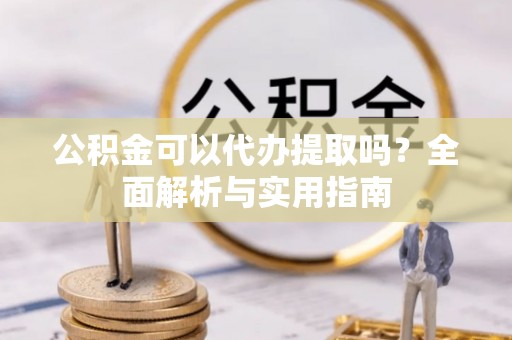 顺庆公积金可以代办提取吗？全面解析与实用指南