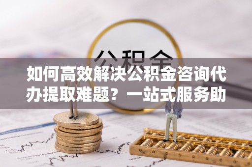 顺庆如何高效解决公积金咨询代办提取难题？一站式服务助您轻松搞定