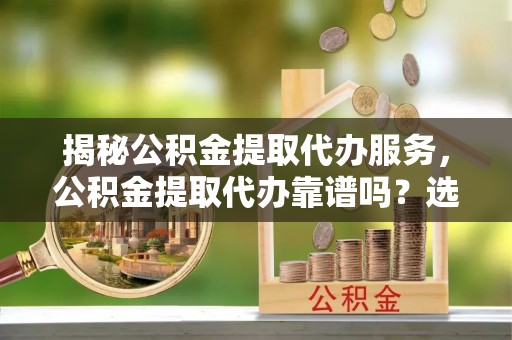 顺庆揭秘公积金提取代办服务，公积金提取代办靠谱吗？选择需谨慎