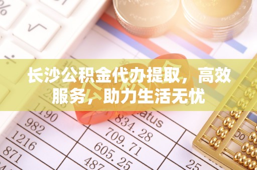 顺庆长沙公积金代办提取，高效服务，助力生活无忧