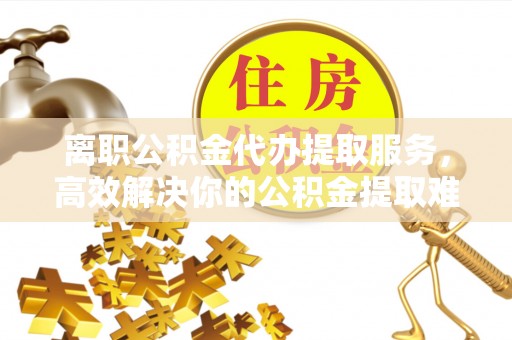 顺庆离职公积金代办提取服务，高效解决你的公积金提取难题