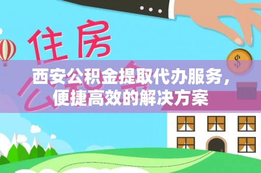 顺庆西安公积金提取代办服务，便捷高效的解决方案