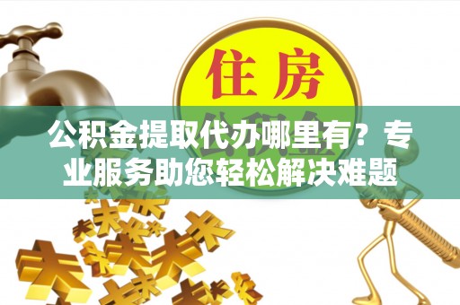 顺庆公积金提取代办哪里有？专业服务助您轻松解决难题