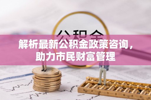 顺庆解析最新公积金政策咨询，助力市民财富管理