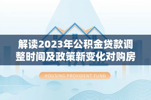 顺庆解读2023年公积金贷款调整时间及政策新变化对购房的影响