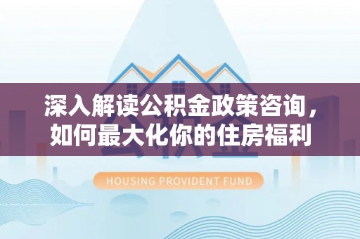 顺庆深入解读公积金政策咨询，如何最大化你的住房福利