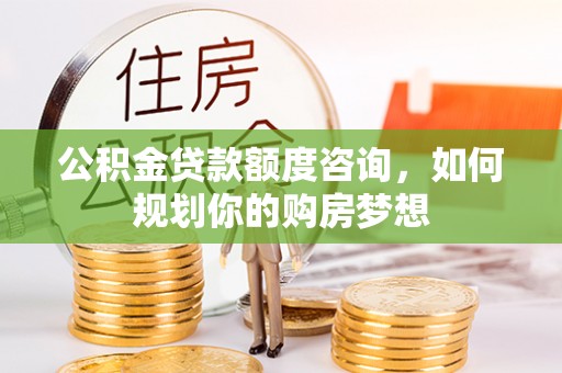 顺庆公积金贷款额度咨询，如何规划你的购房梦想