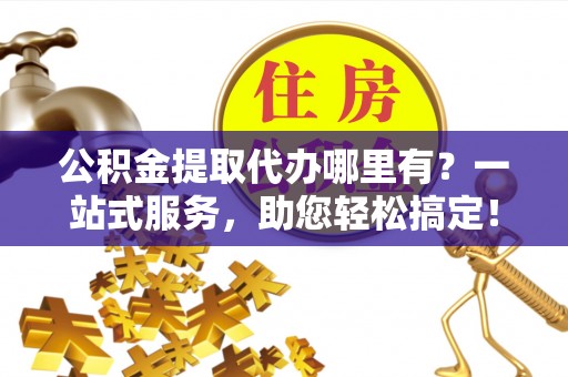 顺庆公积金提取代办哪里有？一站式服务，助您轻松搞定！