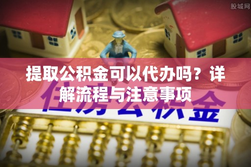 顺庆提取公积金可以代办吗？详解流程与注意事项