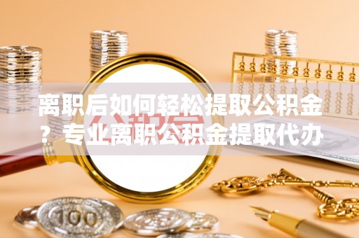 顺庆离职后如何轻松提取公积金？专业离职公积金提取代办服务指南