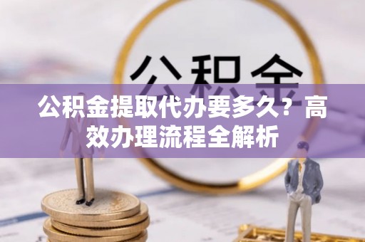 顺庆公积金提取代办要多久？高效办理流程全解析
