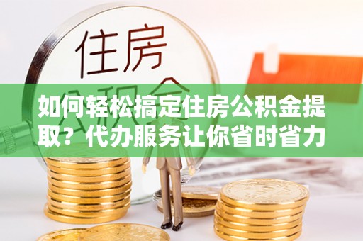 顺庆如何轻松搞定住房公积金提取？代办服务让你省时省力