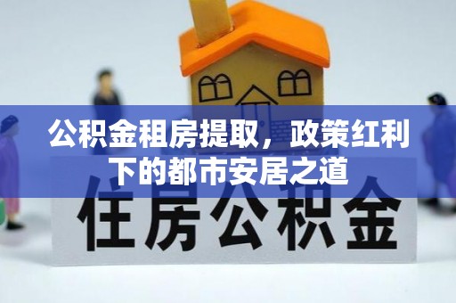 顺庆公积金租房提取，政策红利下的都市安居之道