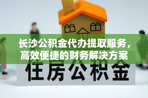 顺庆长沙公积金代办提取服务，高效便捷的财务解决方案