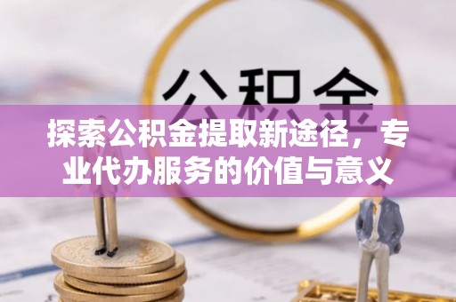 顺庆探索公积金提取新途径，专业代办服务的价值与意义