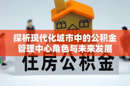 顺庆探析现代化城市中的公积金管理中心角色与未来发展