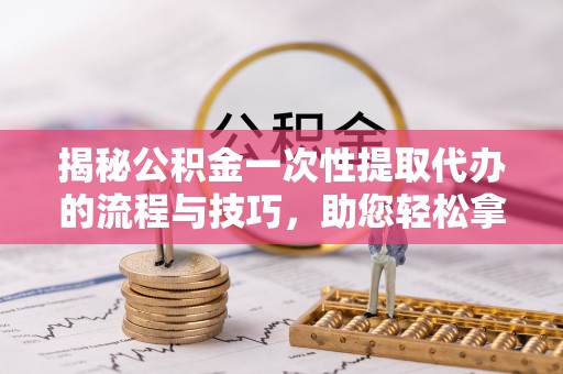 顺庆揭秘公积金一次性提取代办的流程与技巧，助您轻松拿钱！