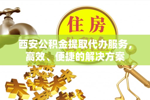 顺庆西安公积金提取代办服务，高效、便捷的解决方案