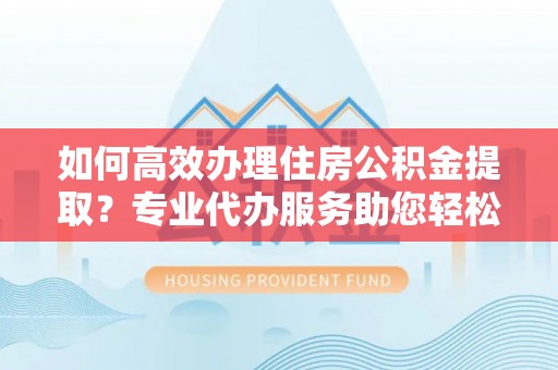 顺庆如何高效办理住房公积金提取？专业代办服务助您轻松搞定