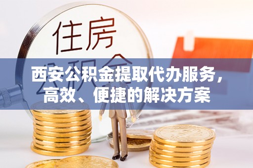 顺庆西安公积金提取代办服务，高效、便捷的解决方案