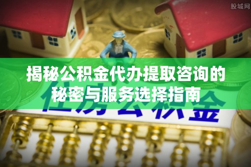 顺庆揭秘公积金代办提取咨询的秘密与服务选择指南