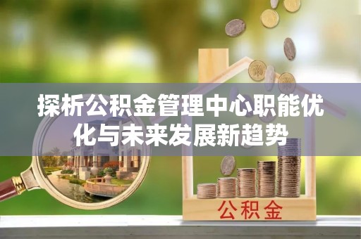 顺庆探析公积金管理中心职能优化与未来发展新趋势