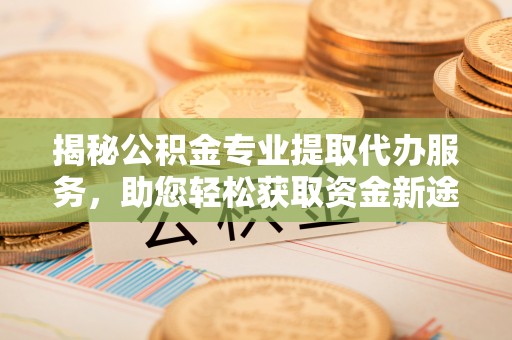 顺庆揭秘公积金专业提取代办服务，助您轻松获取资金新途径