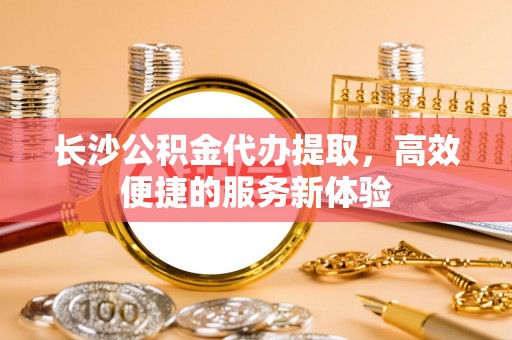 顺庆长沙公积金代办提取，高效便捷的服务新体验