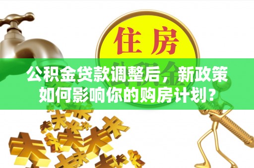 顺庆公积金贷款调整后，新政策如何影响你的购房计划？