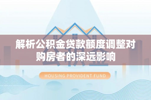 顺庆解析公积金贷款额度调整对购房者的深远影响